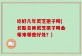吃好几年灵芝孢子粉(长期食用灵芝孢子粉会带来哪些好处？)