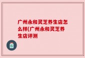 广州永和灵芝养生店怎么样(广州永和灵芝养生店评测