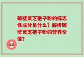 破壁灵芝孢子粉的标志性成分是什么？解析破壁灵芝孢子粉的营养价值？