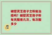 破壁灵芝孢子之粉能治癌吗？破壁灵芝孢子粉每天服用几次，每次服多少