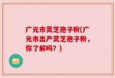 广元市灵芝孢子粉(广元市出产灵芝孢子粉，你了解吗？)
