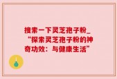 搜索一下灵芝孢子粉_“探索灵芝孢子粉的神奇功效：与健康生活”