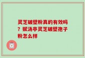 灵芝破壁粉真的有效吗？赋汤亭灵芝破壁孢子粉怎么样