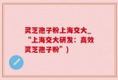灵芝孢子粉上海交大_“上海交大研发：高效灵芝孢子粉”)