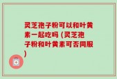 灵芝孢子粉可以和叶黄素一起吃吗 (灵芝孢子粉和叶黄素可否同服)