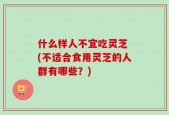 什么样人不宜吃灵芝 (不适合食用灵芝的人群有哪些？)