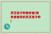 灵芝孢子粉魏老爸(魏老爸推荐的灵芝孢子粉)