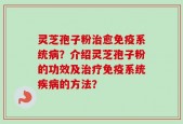 灵芝孢子粉治愈免疫系统病？介绍灵芝孢子粉的功效及治疗免疫系统疾病的方法？