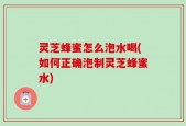 灵芝蜂蜜怎么泡水喝(如何正确泡制灵芝蜂蜜水)