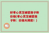 好孝心灵芝破壁孢子粉价格(孝心灵芝破壁孢子粉：价格大揭密！)