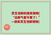 灵芝泡脚的搞笑视频(“这脚气都不要了！”—搞笑灵芝泡脚视频)