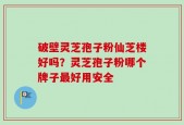 破壁灵芝孢子粉仙芝楼好吗？灵芝孢子粉哪个牌子最好用安全
