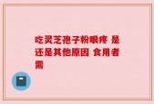 吃灵芝孢子粉眼疼 是还是其他原因 食用者需