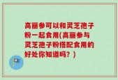 高丽参可以和灵芝孢子粉一起食用(高丽参与灵芝孢子粉搭配食用的好处你知道吗？)