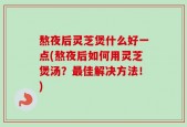 熬夜后灵芝煲什么好一点(熬夜后如何用灵芝煲汤？最佳解决方法！)