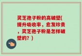 灵芝孢子粉的高破壁(提升吸收率，愈发珍贵，灵芝孢子粉是怎样破壁的？)