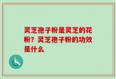 灵芝孢子粉是灵芝的花粉？灵芝孢子粉的功效是什么