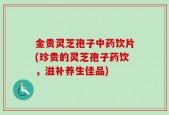 金贵灵芝孢子中药饮片(珍贵的灵芝孢子药饮，滋补养生佳品)