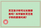 灵芝孢子粉可以长期使用吗？科学解析灵芝孢子粉的使用时间？