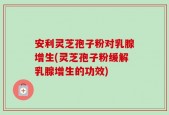 安利灵芝孢子粉对乳腺增生(灵芝孢子粉缓解乳腺增生的功效)