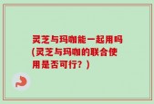 灵芝与玛咖能一起用吗(灵芝与玛咖的联合使用是否可行？)