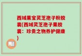 西域果宝灵芝孢子粉胶囊(西域灵芝孢子果胶囊：珍贵之物养护健康)
