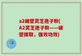 a2破壁灵芝孢子粉(A2灵芝孢子粉——破壁提取，强效功效)