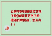 口碑不好的破壁灵芝孢子粉(破壁灵芝孢子粉遭遇口碑挑战，怎么办？)