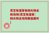 灵芝祛湿茶有四大特点和功效(灵芝祛湿茶：四大特点功效数倍提升)