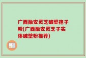 广西融安灵芝破壁孢子粉(广西融安灵芝子实体破壁粉推荐)