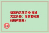 福建的灵芝价格(福建灵芝价格：你需要知道的所有信息)