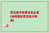 灵芝孢子粉煮汤怎么煮(如何煮好灵芝孢子粉汤)