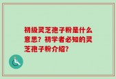 初级灵芝孢子粉是什么意思？初学者必知的灵芝孢子粉介绍？