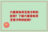 六堡茶和灵芝孢子粉的区别？了解六堡茶和灵芝孢子粉的区别？