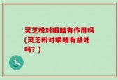 灵芝粉对眼睛有作用吗(灵芝粉对眼睛有益处吗？)