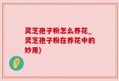 灵芝孢子粉怎么养花_灵芝孢子粉在养花中的妙用)