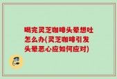 喝完灵芝咖啡头晕想吐怎么办(灵芝咖啡引发头晕恶心应如何应对)