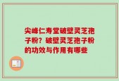 尖峰仁寿堂破壁灵芝孢子粉？破壁灵芝孢子粉的功效与作用有哪些