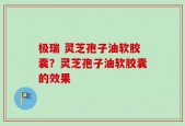 极瑞 灵芝孢子油软胶囊？灵芝孢子油软胶囊的效果