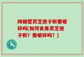 纯破壁灵芝孢子粉要嚼碎吗(如何食用灵芝孢子粉？需嚼碎吗？)