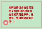 如何选择适合自己灵芝孢子粉(如何选择适合自己的灵芝孢子粉，这里有一些值得尝试的方法！)