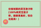 价格划算的灵芝孢子粉(100%纯灵芝孢子粉，健康更美好，性价比超高！)