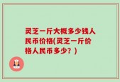 灵芝一斤大概多少钱人民币价格(灵芝一斤价格人民币多少？)