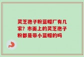 灵芝孢子粉蓝帽厂有几家？市面上的灵芝孢子粉都是带小蓝帽的吗