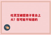 吃灵芝破壁孢子竟会上火？你可能不知道的