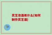 灵芝泡酒用什么(如何制作灵芝酒)