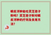 眼皮浮肿能吃灵芝孢子粉吗？灵芝孢子粉对眼皮浮肿的疗效及食用方法？