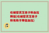吃破壁灵芝孢子粉血压降低(吃破壁灵芝孢子粉有助于降低血压)