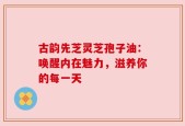 古韵先芝灵芝孢子油：唤醒内在魅力，滋养你的每一天