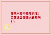 健康人能不能吃灵芝(灵芝适合健康人食用吗？)
